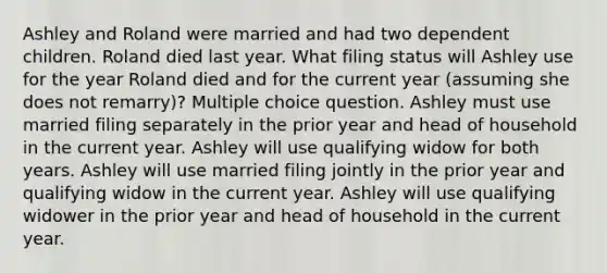 Ashley and Roland were married and had two dependent children. Roland died last year. What filing status will Ashley use for the year Roland died and for the current year (assuming she does not remarry)? Multiple choice question. Ashley must use married filing separately in the prior year and head of household in the current year. Ashley will use qualifying widow for both years. Ashley will use married filing jointly in the prior year and qualifying widow in the current year. Ashley will use qualifying widower in the prior year and head of household in the current year.