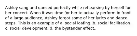 Ashley sang and danced perfectly while rehearsing by herself for her concert. When it was time for her to actually perform in front of a large audience, Ashley forgot some of her lyrics and dance steps. This is an example of a. social loafing. b. social facilitation c. social development. d. the bystander effect..