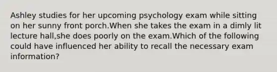 Ashley studies for her upcoming psychology exam while sitting on her sunny front porch.When she takes the exam in a dimly lit lecture hall,she does poorly on the exam.Which of the following could have influenced her ability to recall the necessary exam information?