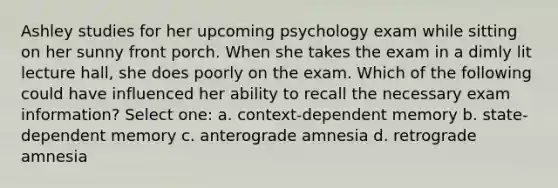Ashley studies for her upcoming psychology exam while sitting on her sunny front porch. When she takes the exam in a dimly lit lecture hall, she does poorly on the exam. Which of the following could have influenced her ability to recall the necessary exam information? Select one: a. context-dependent memory b. state-dependent memory c. anterograde amnesia d. retrograde amnesia