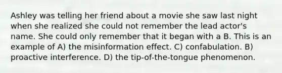 Ashley was telling her friend about a movie she saw last night when she realized she could not remember the lead actor's name. She could only remember that it began with a B. This is an example of A) the misinformation effect. C) confabulation. B) proactive interference. D) the tip-of-the-tongue phenomenon.