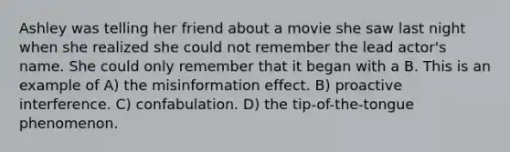 Ashley was telling her friend about a movie she saw last night when she realized she could not remember the lead actor's name. She could only remember that it began with a B. This is an example of A) the misinformation effect. B) proactive interference. C) confabulation. D) the tip-of-the-tongue phenomenon.