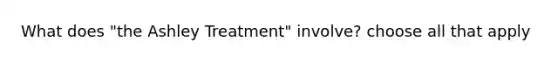 What does "the Ashley Treatment" involve? choose all that apply