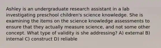 Ashley is an undergraduate research assistant in a lab investigating preschool children's science knowledge. She is examining the items on the science knowledge assessments to ensure that they actually measure science, and not some other concept. What type of validity is she addressing? A) external B) internal C) construct D) reliable