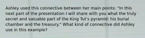 Ashley used this connective between her main points: "In this next part of the presentation I will share with you what the truly secret and valuable part of the King Tut's pyramid: his burial chamber and the treasury." What kind of connective did Ashley use in this example?