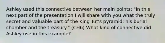 Ashley used this connective between her main points: "In this next part of the presentation I will share with you what the truly secret and valuable part of the King Tut's pyramid: his burial chamber and the treasury." (CH6) What kind of connective did Ashley use in this example?