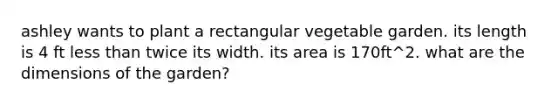 ashley wants to plant a rectangular vegetable garden. its length is 4 ft less than twice its width. its area is 170ft^2. what are the dimensions of the garden?