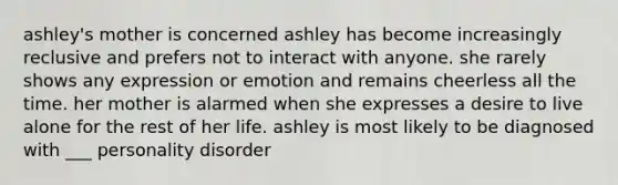 ashley's mother is concerned ashley has become increasingly reclusive and prefers not to interact with anyone. she rarely shows any expression or emotion and remains cheerless all the time. her mother is alarmed when she expresses a desire to live alone for the rest of her life. ashley is most likely to be diagnosed with ___ personality disorder