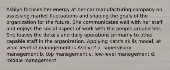 Ashlyn focuses her energy at her car manufacturing company on assessing market fluctuations and shaping the goals of the organization for the future. She communicates well with her staff and enjoys the social aspect of work with the people around her. She leaves the details and daily operations primarily to other capable staff in the organization. Applying Katz's skills model, at what level of management is Ashlyn? a. supervisory management b. top management c. low-level management d. middle management