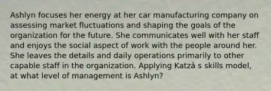 Ashlyn focuses her energy at her car manufacturing company on assessing market fluctuations and shaping the goals of the organization for the future. She communicates well with her staff and enjoys the social aspect of work with the people around her. She leaves the details and daily operations primarily to other capable staff in the organization. Applying Katzâ s skills model, at what level of management is Ashlyn?