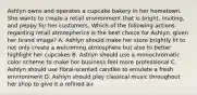 Ashlyn owns and operates a cupcake bakery in her hometown. She wants to create a retail environment that is bright, inviting, and peppy for her customers. Which of the following actions regarding retail atmospherics is the best choice for Ashlyn, given her brand image? A. Ashlyn should make her store brightly lit to not only create a welcoming atmosphere but also to better highlight her cupcakes B. Ashlyn should use a monochromatic color scheme to make her business feel more professional C. Ashlyn should use floral-scented candles to emulate a fresh environment D. Ashlyn should play classical music throughout her shop to give it a refined air