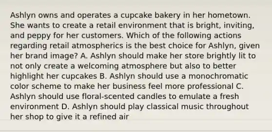 Ashlyn owns and operates a cupcake bakery in her hometown. She wants to create a retail environment that is bright, inviting, and peppy for her customers. Which of the following actions regarding retail atmospherics is the best choice for Ashlyn, given her brand image? A. Ashlyn should make her store brightly lit to not only create a welcoming atmosphere but also to better highlight her cupcakes B. Ashlyn should use a monochromatic color scheme to make her business feel more professional C. Ashlyn should use floral-scented candles to emulate a fresh environment D. Ashlyn should play classical music throughout her shop to give it a refined air