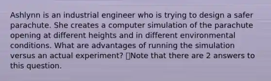 Ashlynn is an industrial engineer who is trying to design a safer parachute. She creates a computer simulation of the parachute opening at different heights and in different environmental conditions. What are advantages of running the simulation versus an actual experiment? 👁️Note that there are 2 answers to this question.