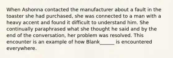 When Ashonna contacted the manufacturer about a fault in the toaster she had purchased, she was connected to a man with a heavy accent and found it difficult to understand him. She continually paraphrased what she thought he said and by the end of the conversation, her problem was resolved. This encounter is an example of how Blank______ is encountered everywhere.