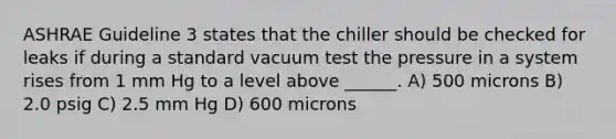 ASHRAE Guideline 3 states that the chiller should be checked for leaks if during a standard vacuum test the pressure in a system rises from 1 mm Hg to a level above ______. A) 500 microns B) 2.0 psig C) 2.5 mm Hg D) 600 microns