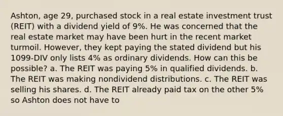 Ashton, age 29, purchased stock in a real estate investment trust (REIT) with a dividend yield of 9%. He was concerned that the real estate market may have been hurt in the recent market turmoil. However, they kept paying the stated dividend but his 1099-DIV only lists 4% as ordinary dividends. How can this be possible? a. The REIT was paying 5% in qualified dividends. b. The REIT was making nondividend distributions. c. The REIT was selling his shares. d. The REIT already paid tax on the other 5% so Ashton does not have to