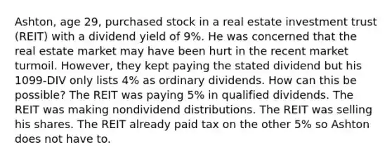 Ashton, age 29, purchased stock in a real estate investment trust (REIT) with a dividend yield of 9%. He was concerned that the real estate market may have been hurt in the recent market turmoil. However, they kept paying the stated dividend but his 1099-DIV only lists 4% as ordinary dividends. How can this be possible? The REIT was paying 5% in qualified dividends. The REIT was making nondividend distributions. The REIT was selling his shares. The REIT already paid tax on the other 5% so Ashton does not have to.