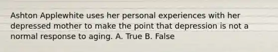 Ashton Applewhite uses her personal experiences with her depressed mother to make the point that depression is not a normal response to aging. A. True B. False