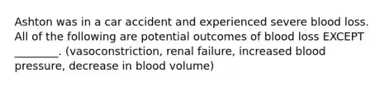 Ashton was in a car accident and experienced severe blood loss. All of the following are potential outcomes of blood loss EXCEPT ________. (vasoconstriction, renal failure, increased blood pressure, decrease in blood volume)