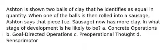 Ashton is shown two balls of clay that he identifies as equal in quantity. When one of the balls is then rolled into a sausage, Ashton says that piece (i.e. Sausage) now has more clay. In what stage of development is he likely to be? a. Concrete Operations b. Goal-Directed Operations c. Preoperational Thought d. Sensorimotor