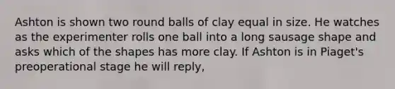 Ashton is shown two round balls of clay equal in size. He watches as the experimenter rolls one ball into a long sausage shape and asks which of the shapes has more clay. If Ashton is in Piaget's preoperational stage he will reply,