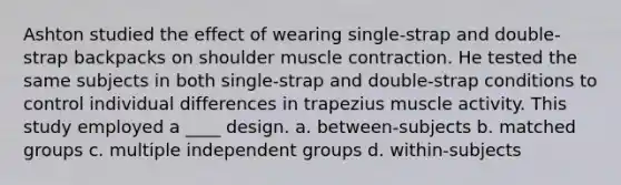 Ashton studied the effect of wearing single-strap and double-strap backpacks on shoulder muscle contraction. He tested the same subjects in both single-strap and double-strap conditions to control individual differences in trapezius muscle activity. This study employed a ____ design. a. between-subjects b. matched groups c. multiple independent groups d. within-subjects ​