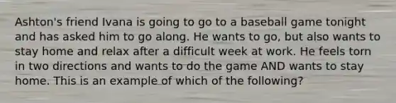 Ashton's friend Ivana is going to go to a baseball game tonight and has asked him to go along. He wants to go, but also wants to stay home and relax after a difficult week at work. He feels torn in two directions and wants to do the game AND wants to stay home. This is an example of which of the following?