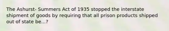 The Ashurst- Summers Act of 1935 stopped the interstate shipment of goods by requiring that all prison products shipped out of state be...?