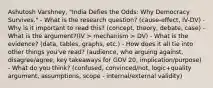 Ashutosh Varshney, "India Defies the Odds: Why Democracy Survives." - What is the research question? (cause-effect, IV-DV) - Why is it important to read this? (concept, theory, debate, case) - What is the argument?(IV > mechanism > DV) - What is the evidence? (data, tables, graphs, etc.) - How does it all tie into other things you've read? (audience, who arguing against, disagree/agree, key takeaways for GOV 20, implication/purpose) - What do you think? (confused, convinced/not, logic+quality argument, assumptions, scope - internal/external validity)