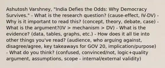 Ashutosh Varshney, "India Defies the Odds: Why Democracy Survives." - What is the research question? (cause-effect, IV-DV) - Why is it important to read this? (concept, theory, debate, case) - What is the argument?(IV > mechanism > DV) - What is the evidence? (data, tables, graphs, etc.) - How does it all tie into other things you've read? (audience, who arguing against, disagree/agree, key takeaways for GOV 20, implication/purpose) - What do you think? (confused, convinced/not, logic+quality argument, assumptions, scope - internal/external validity)