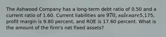 The Ashwood Company has a long-term debt ratio of 0.50 and a current ratio of 1.60. Current liabilities are 970, sales are5,175, profit margin is 9.80 percent, and ROE is 17.60 percent. What is the amount of the firm's net fixed assets?