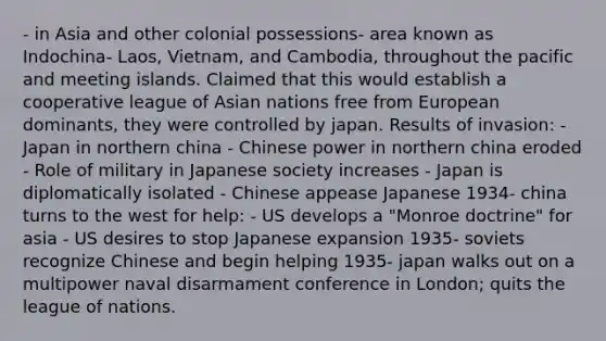 - in Asia and other colonial possessions- area known as Indochina- Laos, Vietnam, and Cambodia, throughout the pacific and meeting islands. Claimed that this would establish a cooperative league of Asian nations free from European dominants, they were controlled by japan. Results of invasion: - Japan in northern china - Chinese power in northern china eroded - Role of military in Japanese society increases - Japan is diplomatically isolated - Chinese appease Japanese 1934- china turns to the west for help: - US develops a "Monroe doctrine" for asia - US desires to stop Japanese expansion 1935- soviets recognize Chinese and begin helping 1935- japan walks out on a multipower naval disarmament conference in London; quits the league of nations.