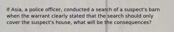 If Asia, a police officer, conducted a search of a suspect's barn when the warrant clearly stated that the search should only cover the suspect's house, what will be the consequences?