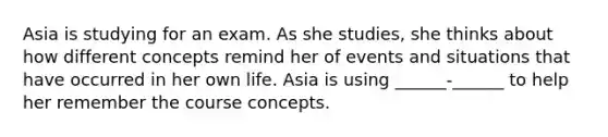 Asia is studying for an exam. As she studies, she thinks about how different concepts remind her of events and situations that have occurred in her own life. Asia is using ______-______ to help her remember the course concepts.