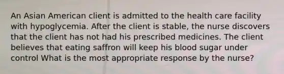 An Asian American client is admitted to the health care facility with hypoglycemia. After the client is stable, the nurse discovers that the client has not had his prescribed medicines. The client believes that eating saffron will keep his blood sugar under control What is the most appropriate response by the nurse?