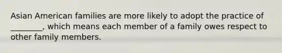 Asian American families are more likely to adopt the practice of ________, which means each member of a family owes respect to other family members.