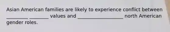 Asian American families are likely to experience conflict between _________ ________ values and ___________________ north American gender roles.