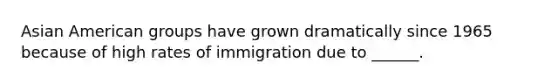 Asian American groups have grown dramatically since 1965 because of high rates of immigration due to ______.