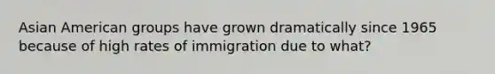 Asian American groups have grown dramatically since 1965 because of high rates of immigration due to what?