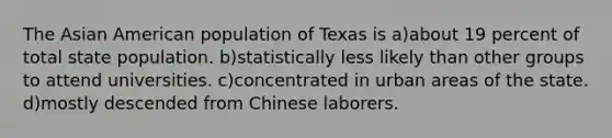 The Asian American population of Texas is a)about 19 percent of total state population. b)statistically less likely than other groups to attend universities. c)concentrated in urban areas of the state. d)mostly descended from Chinese laborers.