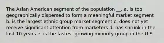 The Asian American segment of the population __. a. is too geographically dispersed to form a meaningful market segment b. is the largest ethnic group market segment c. does not yet receive significant attention from marketers d. has shrunk in the last 10 years e. is the fastest growing minority group in the U.S.