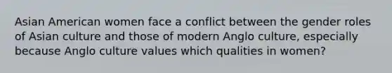 Asian American women face a conflict between the gender roles of Asian culture and those of modern Anglo culture, especially because Anglo culture values which qualities in women?