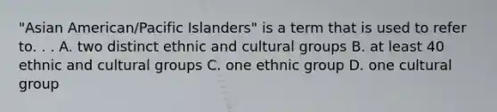 "Asian American/Pacific Islanders" is a term that is used to refer to. . . A. two distinct ethnic and cultural groups B. at least 40 ethnic and cultural groups C. one ethnic group D. one cultural group