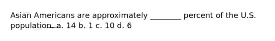 Asian Americans are approximately ________ percent of the U.S. population. a. 14 b. 1 c. 10 d. 6