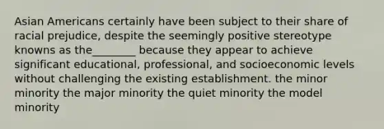 Asian Americans certainly have been subject to their share of racial prejudice, despite the seemingly positive stereotype knowns as the________ because they appear to achieve significant educational, professional, and socioeconomic levels without challenging the existing establishment. the minor minority the major minority the quiet minority the model minority