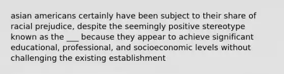 asian americans certainly have been subject to their share of racial prejudice, despite the seemingly positive stereotype known as the ___ because they appear to achieve significant educational, professional, and socioeconomic levels without challenging the existing establishment