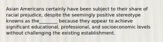 Asian Americans certainly have been subject to their share of racial prejudice, despite the seemingly positive stereotype knowns as the________ because they appear to achieve significant educational, professional, and socioeconomic levels without challenging the existing establishment.