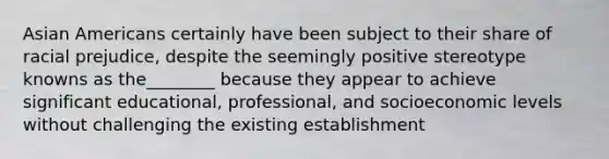 Asian Americans certainly have been subject to their share of racial prejudice, despite the seemingly positive stereotype knowns as the________ because they appear to achieve significant educational, professional, and socioeconomic levels without challenging the existing establishment