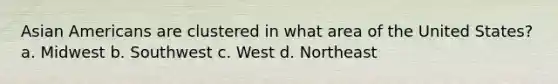 Asian Americans are clustered in what area of the United States? a. Midwest b. Southwest c. West d. Northeast