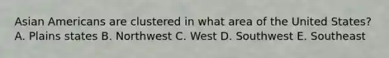 Asian Americans are clustered in what area of the United States? A. Plains states B. Northwest C. West D. Southwest E. Southeast